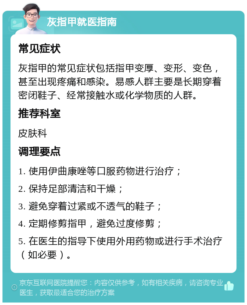 灰指甲就医指南 常见症状 灰指甲的常见症状包括指甲变厚、变形、变色，甚至出现疼痛和感染。易感人群主要是长期穿着密闭鞋子、经常接触水或化学物质的人群。 推荐科室 皮肤科 调理要点 1. 使用伊曲康唑等口服药物进行治疗； 2. 保持足部清洁和干燥； 3. 避免穿着过紧或不透气的鞋子； 4. 定期修剪指甲，避免过度修剪； 5. 在医生的指导下使用外用药物或进行手术治疗（如必要）。