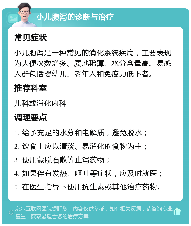 小儿腹泻的诊断与治疗 常见症状 小儿腹泻是一种常见的消化系统疾病，主要表现为大便次数增多、质地稀薄、水分含量高。易感人群包括婴幼儿、老年人和免疫力低下者。 推荐科室 儿科或消化内科 调理要点 1. 给予充足的水分和电解质，避免脱水； 2. 饮食上应以清淡、易消化的食物为主； 3. 使用蒙脱石散等止泻药物； 4. 如果伴有发热、呕吐等症状，应及时就医； 5. 在医生指导下使用抗生素或其他治疗药物。