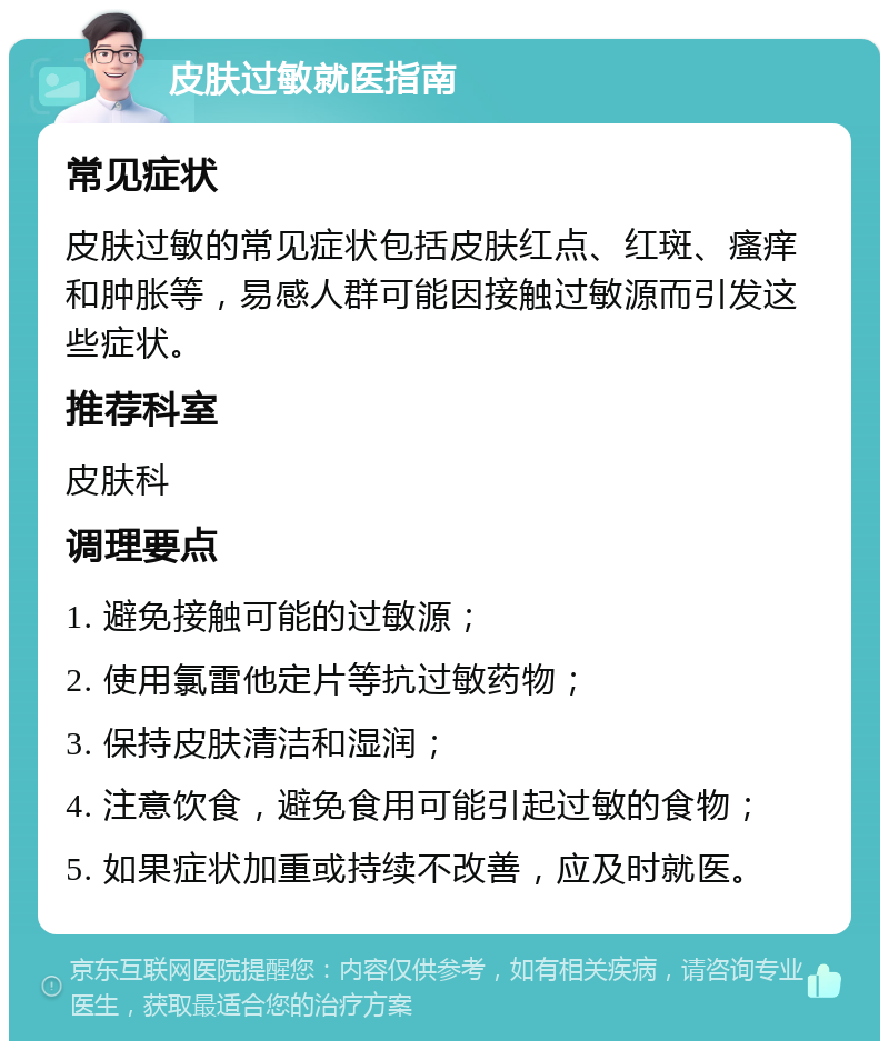 皮肤过敏就医指南 常见症状 皮肤过敏的常见症状包括皮肤红点、红斑、瘙痒和肿胀等，易感人群可能因接触过敏源而引发这些症状。 推荐科室 皮肤科 调理要点 1. 避免接触可能的过敏源； 2. 使用氯雷他定片等抗过敏药物； 3. 保持皮肤清洁和湿润； 4. 注意饮食，避免食用可能引起过敏的食物； 5. 如果症状加重或持续不改善，应及时就医。