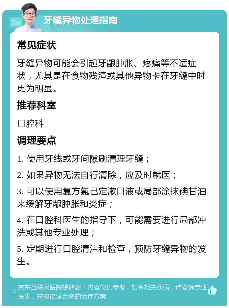 牙缝异物处理指南 常见症状 牙缝异物可能会引起牙龈肿胀、疼痛等不适症状，尤其是在食物残渣或其他异物卡在牙缝中时更为明显。 推荐科室 口腔科 调理要点 1. 使用牙线或牙间隙刷清理牙缝； 2. 如果异物无法自行清除，应及时就医； 3. 可以使用复方氯己定漱口液或局部涂抹碘甘油来缓解牙龈肿胀和炎症； 4. 在口腔科医生的指导下，可能需要进行局部冲洗或其他专业处理； 5. 定期进行口腔清洁和检查，预防牙缝异物的发生。