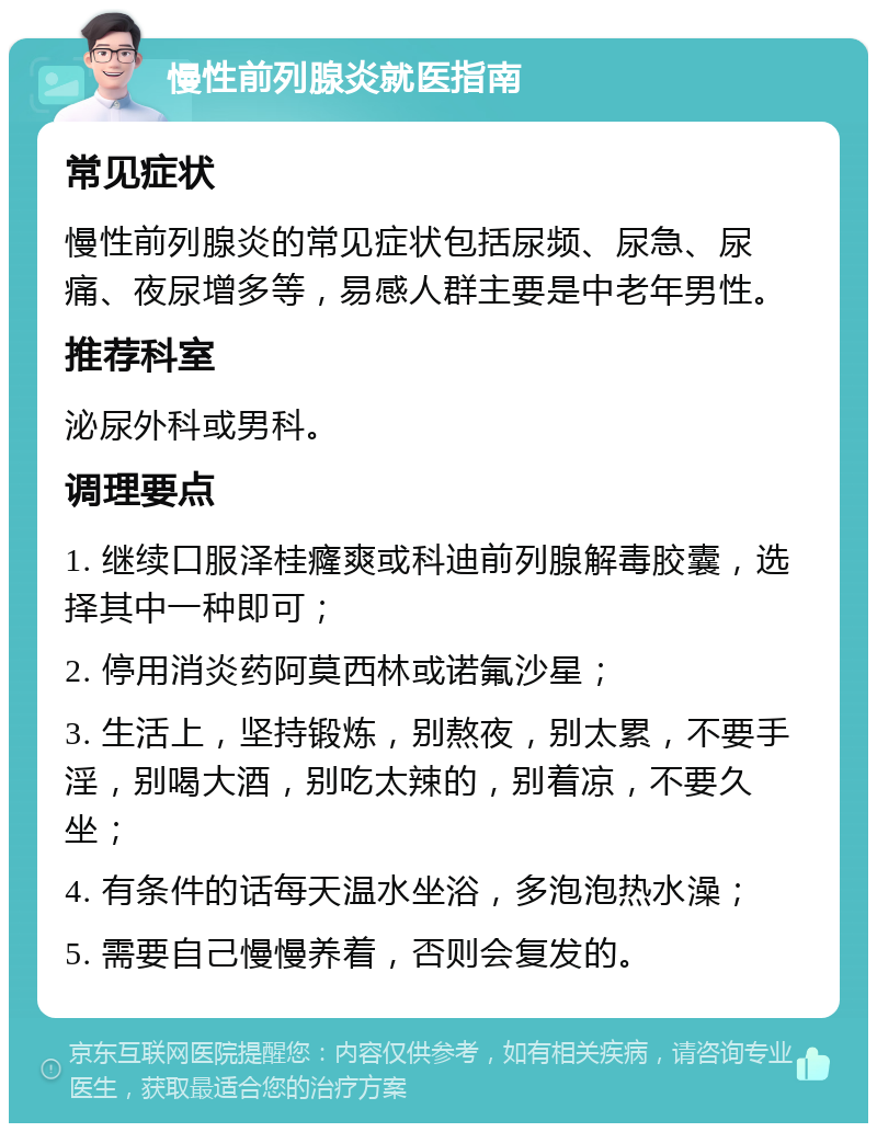 慢性前列腺炎就医指南 常见症状 慢性前列腺炎的常见症状包括尿频、尿急、尿痛、夜尿增多等，易感人群主要是中老年男性。 推荐科室 泌尿外科或男科。 调理要点 1. 继续口服泽桂癃爽或科迪前列腺解毒胶囊，选择其中一种即可； 2. 停用消炎药阿莫西林或诺氟沙星； 3. 生活上，坚持锻炼，别熬夜，别太累，不要手淫，别喝大酒，别吃太辣的，别着凉，不要久坐； 4. 有条件的话每天温水坐浴，多泡泡热水澡； 5. 需要自己慢慢养着，否则会复发的。