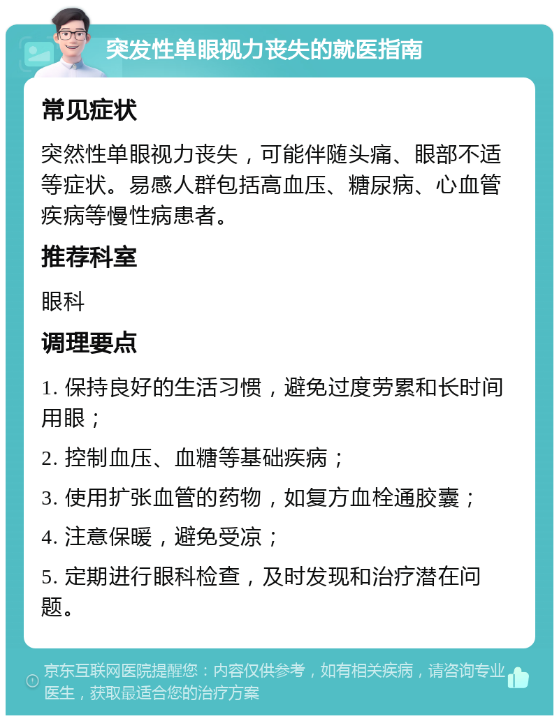 突发性单眼视力丧失的就医指南 常见症状 突然性单眼视力丧失，可能伴随头痛、眼部不适等症状。易感人群包括高血压、糖尿病、心血管疾病等慢性病患者。 推荐科室 眼科 调理要点 1. 保持良好的生活习惯，避免过度劳累和长时间用眼； 2. 控制血压、血糖等基础疾病； 3. 使用扩张血管的药物，如复方血栓通胶囊； 4. 注意保暖，避免受凉； 5. 定期进行眼科检查，及时发现和治疗潜在问题。