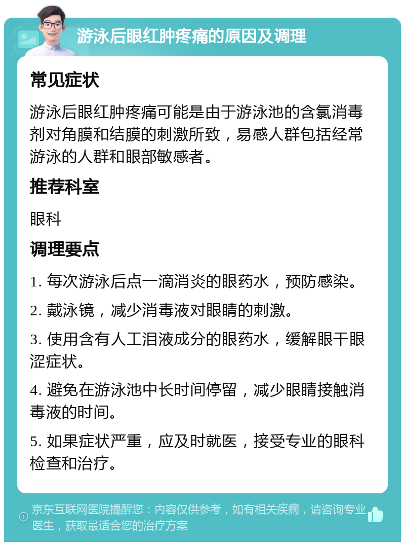 游泳后眼红肿疼痛的原因及调理 常见症状 游泳后眼红肿疼痛可能是由于游泳池的含氯消毒剂对角膜和结膜的刺激所致，易感人群包括经常游泳的人群和眼部敏感者。 推荐科室 眼科 调理要点 1. 每次游泳后点一滴消炎的眼药水，预防感染。 2. 戴泳镜，减少消毒液对眼睛的刺激。 3. 使用含有人工泪液成分的眼药水，缓解眼干眼涩症状。 4. 避免在游泳池中长时间停留，减少眼睛接触消毒液的时间。 5. 如果症状严重，应及时就医，接受专业的眼科检查和治疗。