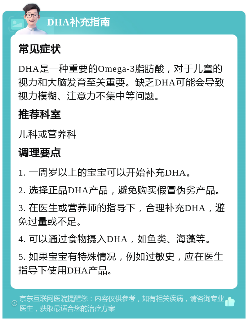 DHA补充指南 常见症状 DHA是一种重要的Omega-3脂肪酸，对于儿童的视力和大脑发育至关重要。缺乏DHA可能会导致视力模糊、注意力不集中等问题。 推荐科室 儿科或营养科 调理要点 1. 一周岁以上的宝宝可以开始补充DHA。 2. 选择正品DHA产品，避免购买假冒伪劣产品。 3. 在医生或营养师的指导下，合理补充DHA，避免过量或不足。 4. 可以通过食物摄入DHA，如鱼类、海藻等。 5. 如果宝宝有特殊情况，例如过敏史，应在医生指导下使用DHA产品。