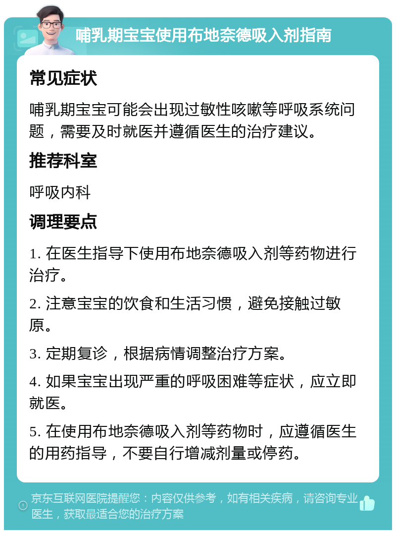 哺乳期宝宝使用布地奈德吸入剂指南 常见症状 哺乳期宝宝可能会出现过敏性咳嗽等呼吸系统问题，需要及时就医并遵循医生的治疗建议。 推荐科室 呼吸内科 调理要点 1. 在医生指导下使用布地奈德吸入剂等药物进行治疗。 2. 注意宝宝的饮食和生活习惯，避免接触过敏原。 3. 定期复诊，根据病情调整治疗方案。 4. 如果宝宝出现严重的呼吸困难等症状，应立即就医。 5. 在使用布地奈德吸入剂等药物时，应遵循医生的用药指导，不要自行增减剂量或停药。