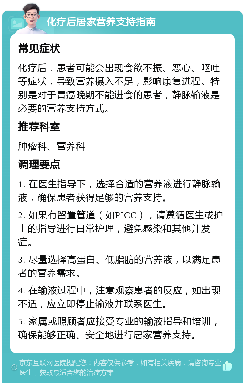 化疗后居家营养支持指南 常见症状 化疗后，患者可能会出现食欲不振、恶心、呕吐等症状，导致营养摄入不足，影响康复进程。特别是对于胃癌晚期不能进食的患者，静脉输液是必要的营养支持方式。 推荐科室 肿瘤科、营养科 调理要点 1. 在医生指导下，选择合适的营养液进行静脉输液，确保患者获得足够的营养支持。 2. 如果有留置管道（如PICC），请遵循医生或护士的指导进行日常护理，避免感染和其他并发症。 3. 尽量选择高蛋白、低脂肪的营养液，以满足患者的营养需求。 4. 在输液过程中，注意观察患者的反应，如出现不适，应立即停止输液并联系医生。 5. 家属或照顾者应接受专业的输液指导和培训，确保能够正确、安全地进行居家营养支持。