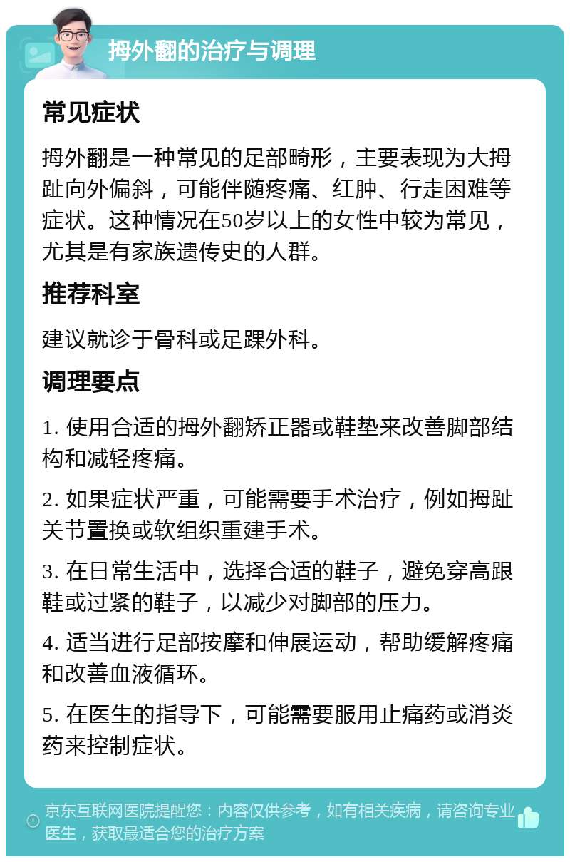 拇外翻的治疗与调理 常见症状 拇外翻是一种常见的足部畸形，主要表现为大拇趾向外偏斜，可能伴随疼痛、红肿、行走困难等症状。这种情况在50岁以上的女性中较为常见，尤其是有家族遗传史的人群。 推荐科室 建议就诊于骨科或足踝外科。 调理要点 1. 使用合适的拇外翻矫正器或鞋垫来改善脚部结构和减轻疼痛。 2. 如果症状严重，可能需要手术治疗，例如拇趾关节置换或软组织重建手术。 3. 在日常生活中，选择合适的鞋子，避免穿高跟鞋或过紧的鞋子，以减少对脚部的压力。 4. 适当进行足部按摩和伸展运动，帮助缓解疼痛和改善血液循环。 5. 在医生的指导下，可能需要服用止痛药或消炎药来控制症状。