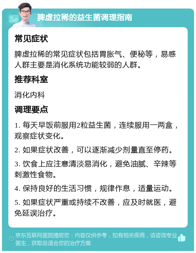 脾虚拉稀的益生菌调理指南 常见症状 脾虚拉稀的常见症状包括胃胀气、便秘等，易感人群主要是消化系统功能较弱的人群。 推荐科室 消化内科 调理要点 1. 每天早饭前服用2粒益生菌，连续服用一两盒，观察症状变化。 2. 如果症状改善，可以逐渐减少剂量直至停药。 3. 饮食上应注意清淡易消化，避免油腻、辛辣等刺激性食物。 4. 保持良好的生活习惯，规律作息，适量运动。 5. 如果症状严重或持续不改善，应及时就医，避免延误治疗。