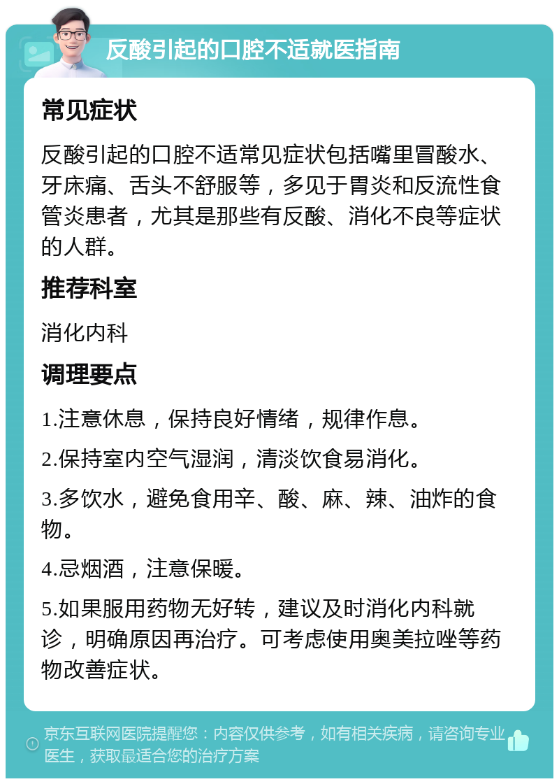 反酸引起的口腔不适就医指南 常见症状 反酸引起的口腔不适常见症状包括嘴里冒酸水、牙床痛、舌头不舒服等，多见于胃炎和反流性食管炎患者，尤其是那些有反酸、消化不良等症状的人群。 推荐科室 消化内科 调理要点 1.注意休息，保持良好情绪，规律作息。 2.保持室内空气湿润，清淡饮食易消化。 3.多饮水，避免食用辛、酸、麻、辣、油炸的食物。 4.忌烟酒，注意保暖。 5.如果服用药物无好转，建议及时消化内科就诊，明确原因再治疗。可考虑使用奥美拉唑等药物改善症状。