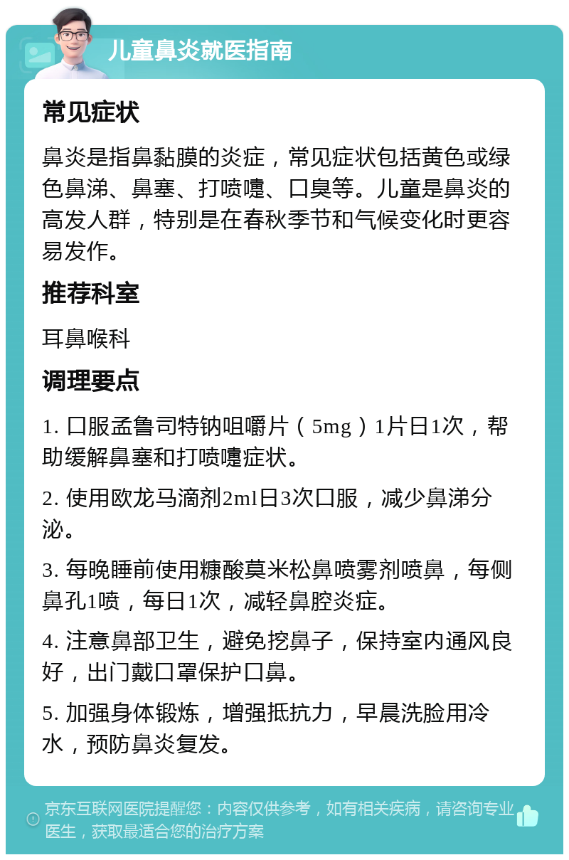 儿童鼻炎就医指南 常见症状 鼻炎是指鼻黏膜的炎症，常见症状包括黄色或绿色鼻涕、鼻塞、打喷嚏、口臭等。儿童是鼻炎的高发人群，特别是在春秋季节和气候变化时更容易发作。 推荐科室 耳鼻喉科 调理要点 1. 口服孟鲁司特钠咀嚼片（5mg）1片日1次，帮助缓解鼻塞和打喷嚏症状。 2. 使用欧龙马滴剂2ml日3次口服，减少鼻涕分泌。 3. 每晚睡前使用糠酸莫米松鼻喷雾剂喷鼻，每侧鼻孔1喷，每日1次，减轻鼻腔炎症。 4. 注意鼻部卫生，避免挖鼻子，保持室内通风良好，出门戴口罩保护口鼻。 5. 加强身体锻炼，增强抵抗力，早晨洗脸用冷水，预防鼻炎复发。