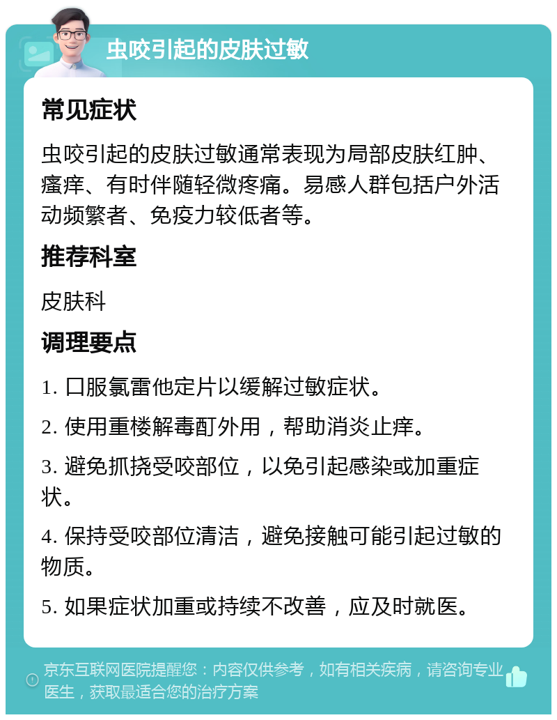 虫咬引起的皮肤过敏 常见症状 虫咬引起的皮肤过敏通常表现为局部皮肤红肿、瘙痒、有时伴随轻微疼痛。易感人群包括户外活动频繁者、免疫力较低者等。 推荐科室 皮肤科 调理要点 1. 口服氯雷他定片以缓解过敏症状。 2. 使用重楼解毒酊外用，帮助消炎止痒。 3. 避免抓挠受咬部位，以免引起感染或加重症状。 4. 保持受咬部位清洁，避免接触可能引起过敏的物质。 5. 如果症状加重或持续不改善，应及时就医。