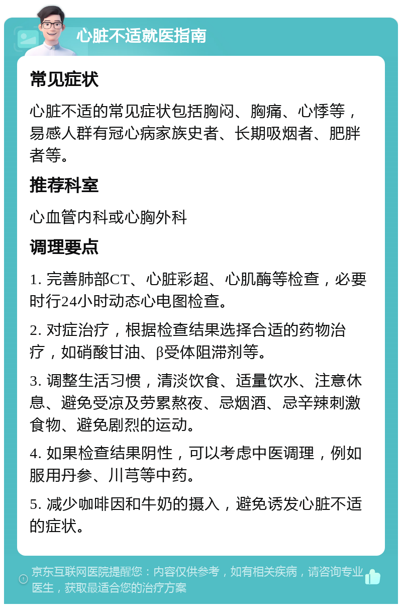 心脏不适就医指南 常见症状 心脏不适的常见症状包括胸闷、胸痛、心悸等，易感人群有冠心病家族史者、长期吸烟者、肥胖者等。 推荐科室 心血管内科或心胸外科 调理要点 1. 完善肺部CT、心脏彩超、心肌酶等检查，必要时行24小时动态心电图检查。 2. 对症治疗，根据检查结果选择合适的药物治疗，如硝酸甘油、β受体阻滞剂等。 3. 调整生活习惯，清淡饮食、适量饮水、注意休息、避免受凉及劳累熬夜、忌烟酒、忌辛辣刺激食物、避免剧烈的运动。 4. 如果检查结果阴性，可以考虑中医调理，例如服用丹参、川芎等中药。 5. 减少咖啡因和牛奶的摄入，避免诱发心脏不适的症状。