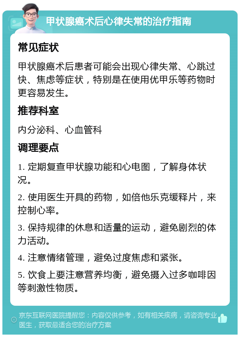 甲状腺癌术后心律失常的治疗指南 常见症状 甲状腺癌术后患者可能会出现心律失常、心跳过快、焦虑等症状，特别是在使用优甲乐等药物时更容易发生。 推荐科室 内分泌科、心血管科 调理要点 1. 定期复查甲状腺功能和心电图，了解身体状况。 2. 使用医生开具的药物，如倍他乐克缓释片，来控制心率。 3. 保持规律的休息和适量的运动，避免剧烈的体力活动。 4. 注意情绪管理，避免过度焦虑和紧张。 5. 饮食上要注意营养均衡，避免摄入过多咖啡因等刺激性物质。