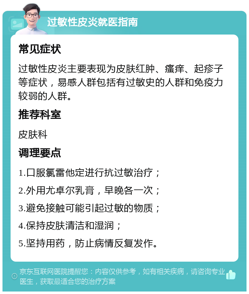 过敏性皮炎就医指南 常见症状 过敏性皮炎主要表现为皮肤红肿、瘙痒、起疹子等症状，易感人群包括有过敏史的人群和免疫力较弱的人群。 推荐科室 皮肤科 调理要点 1.口服氯雷他定进行抗过敏治疗； 2.外用尤卓尔乳膏，早晚各一次； 3.避免接触可能引起过敏的物质； 4.保持皮肤清洁和湿润； 5.坚持用药，防止病情反复发作。