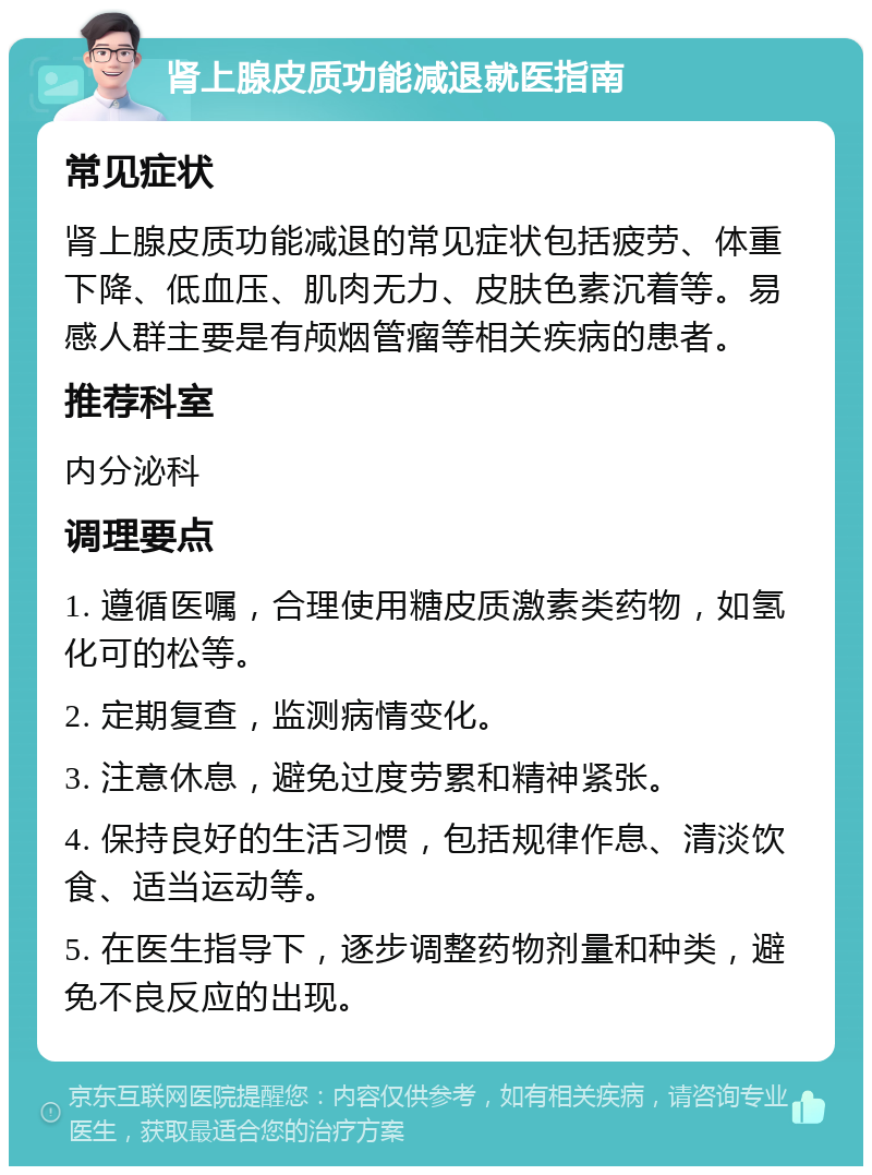 肾上腺皮质功能减退就医指南 常见症状 肾上腺皮质功能减退的常见症状包括疲劳、体重下降、低血压、肌肉无力、皮肤色素沉着等。易感人群主要是有颅烟管瘤等相关疾病的患者。 推荐科室 内分泌科 调理要点 1. 遵循医嘱，合理使用糖皮质激素类药物，如氢化可的松等。 2. 定期复查，监测病情变化。 3. 注意休息，避免过度劳累和精神紧张。 4. 保持良好的生活习惯，包括规律作息、清淡饮食、适当运动等。 5. 在医生指导下，逐步调整药物剂量和种类，避免不良反应的出现。