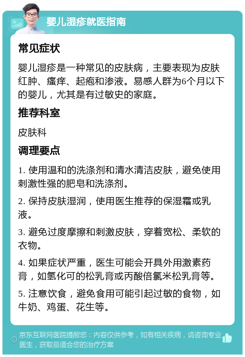 婴儿湿疹就医指南 常见症状 婴儿湿疹是一种常见的皮肤病，主要表现为皮肤红肿、瘙痒、起疱和渗液。易感人群为6个月以下的婴儿，尤其是有过敏史的家庭。 推荐科室 皮肤科 调理要点 1. 使用温和的洗涤剂和清水清洁皮肤，避免使用刺激性强的肥皂和洗涤剂。 2. 保持皮肤湿润，使用医生推荐的保湿霜或乳液。 3. 避免过度摩擦和刺激皮肤，穿着宽松、柔软的衣物。 4. 如果症状严重，医生可能会开具外用激素药膏，如氢化可的松乳膏或丙酸倍氯米松乳膏等。 5. 注意饮食，避免食用可能引起过敏的食物，如牛奶、鸡蛋、花生等。