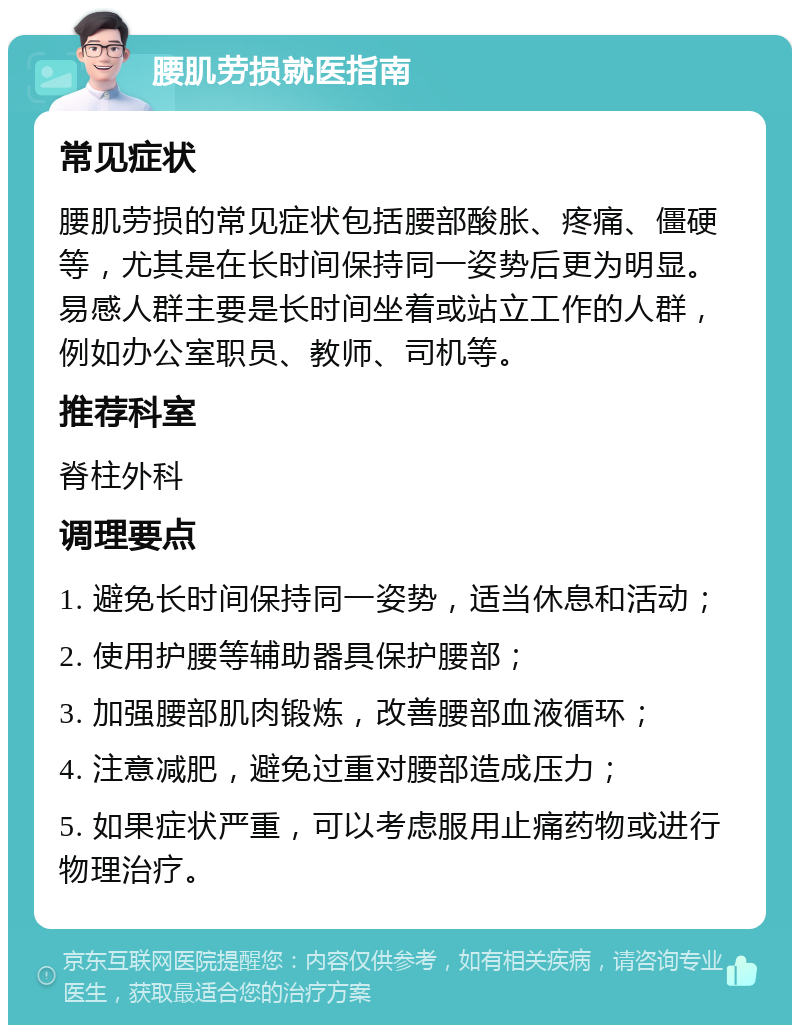 腰肌劳损就医指南 常见症状 腰肌劳损的常见症状包括腰部酸胀、疼痛、僵硬等，尤其是在长时间保持同一姿势后更为明显。易感人群主要是长时间坐着或站立工作的人群，例如办公室职员、教师、司机等。 推荐科室 脊柱外科 调理要点 1. 避免长时间保持同一姿势，适当休息和活动； 2. 使用护腰等辅助器具保护腰部； 3. 加强腰部肌肉锻炼，改善腰部血液循环； 4. 注意减肥，避免过重对腰部造成压力； 5. 如果症状严重，可以考虑服用止痛药物或进行物理治疗。