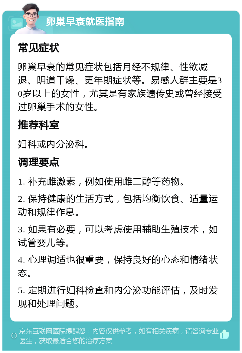 卵巢早衰就医指南 常见症状 卵巢早衰的常见症状包括月经不规律、性欲减退、阴道干燥、更年期症状等。易感人群主要是30岁以上的女性，尤其是有家族遗传史或曾经接受过卵巢手术的女性。 推荐科室 妇科或内分泌科。 调理要点 1. 补充雌激素，例如使用雌二醇等药物。 2. 保持健康的生活方式，包括均衡饮食、适量运动和规律作息。 3. 如果有必要，可以考虑使用辅助生殖技术，如试管婴儿等。 4. 心理调适也很重要，保持良好的心态和情绪状态。 5. 定期进行妇科检查和内分泌功能评估，及时发现和处理问题。