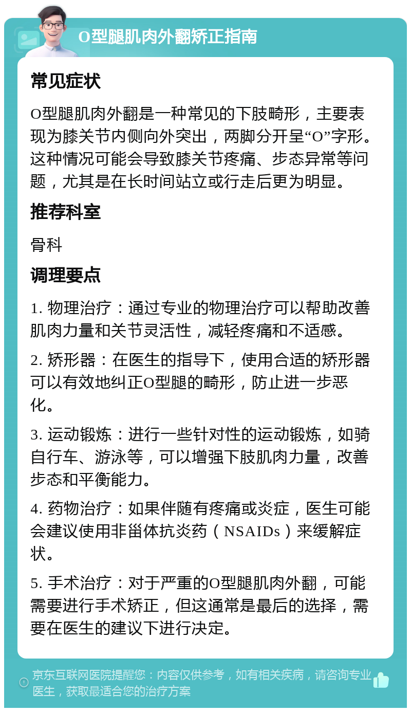 O型腿肌肉外翻矫正指南 常见症状 O型腿肌肉外翻是一种常见的下肢畸形，主要表现为膝关节内侧向外突出，两脚分开呈“O”字形。这种情况可能会导致膝关节疼痛、步态异常等问题，尤其是在长时间站立或行走后更为明显。 推荐科室 骨科 调理要点 1. 物理治疗：通过专业的物理治疗可以帮助改善肌肉力量和关节灵活性，减轻疼痛和不适感。 2. 矫形器：在医生的指导下，使用合适的矫形器可以有效地纠正O型腿的畸形，防止进一步恶化。 3. 运动锻炼：进行一些针对性的运动锻炼，如骑自行车、游泳等，可以增强下肢肌肉力量，改善步态和平衡能力。 4. 药物治疗：如果伴随有疼痛或炎症，医生可能会建议使用非甾体抗炎药（NSAIDs）来缓解症状。 5. 手术治疗：对于严重的O型腿肌肉外翻，可能需要进行手术矫正，但这通常是最后的选择，需要在医生的建议下进行决定。