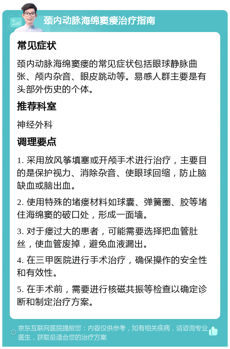 颈内动脉海绵窦瘘治疗指南 常见症状 颈内动脉海绵窦瘘的常见症状包括眼球静脉曲张、颅内杂音、眼皮跳动等。易感人群主要是有头部外伤史的个体。 推荐科室 神经外科 调理要点 1. 采用放风筝填塞或开颅手术进行治疗，主要目的是保护视力、消除杂音、使眼球回缩，防止脑缺血或脑出血。 2. 使用特殊的堵瘘材料如球囊、弹簧圈、胶等堵住海绵窦的破口处，形成一面墙。 3. 对于瘘过大的患者，可能需要选择把血管肚丝，使血管废掉，避免血液漏出。 4. 在三甲医院进行手术治疗，确保操作的安全性和有效性。 5. 在手术前，需要进行核磁共振等检查以确定诊断和制定治疗方案。