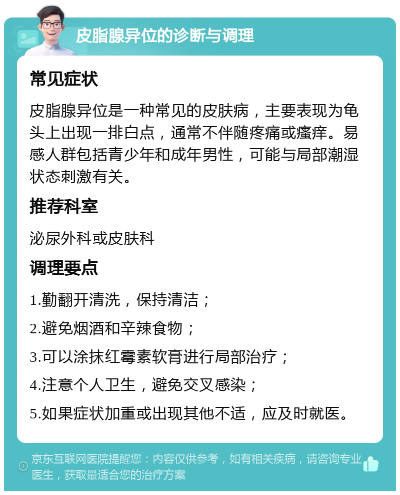 皮脂腺异位的诊断与调理 常见症状 皮脂腺异位是一种常见的皮肤病，主要表现为龟头上出现一排白点，通常不伴随疼痛或瘙痒。易感人群包括青少年和成年男性，可能与局部潮湿状态刺激有关。 推荐科室 泌尿外科或皮肤科 调理要点 1.勤翻开清洗，保持清洁； 2.避免烟酒和辛辣食物； 3.可以涂抹红霉素软膏进行局部治疗； 4.注意个人卫生，避免交叉感染； 5.如果症状加重或出现其他不适，应及时就医。