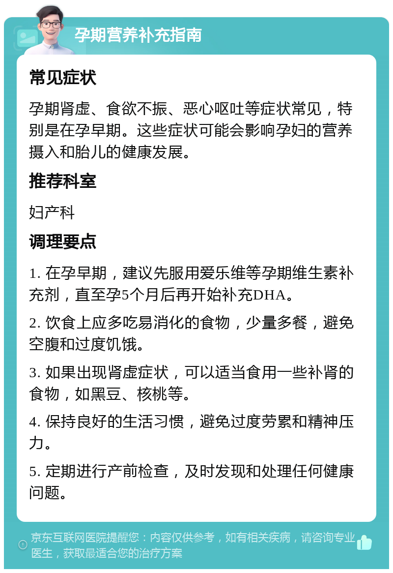 孕期营养补充指南 常见症状 孕期肾虚、食欲不振、恶心呕吐等症状常见，特别是在孕早期。这些症状可能会影响孕妇的营养摄入和胎儿的健康发展。 推荐科室 妇产科 调理要点 1. 在孕早期，建议先服用爱乐维等孕期维生素补充剂，直至孕5个月后再开始补充DHA。 2. 饮食上应多吃易消化的食物，少量多餐，避免空腹和过度饥饿。 3. 如果出现肾虚症状，可以适当食用一些补肾的食物，如黑豆、核桃等。 4. 保持良好的生活习惯，避免过度劳累和精神压力。 5. 定期进行产前检查，及时发现和处理任何健康问题。