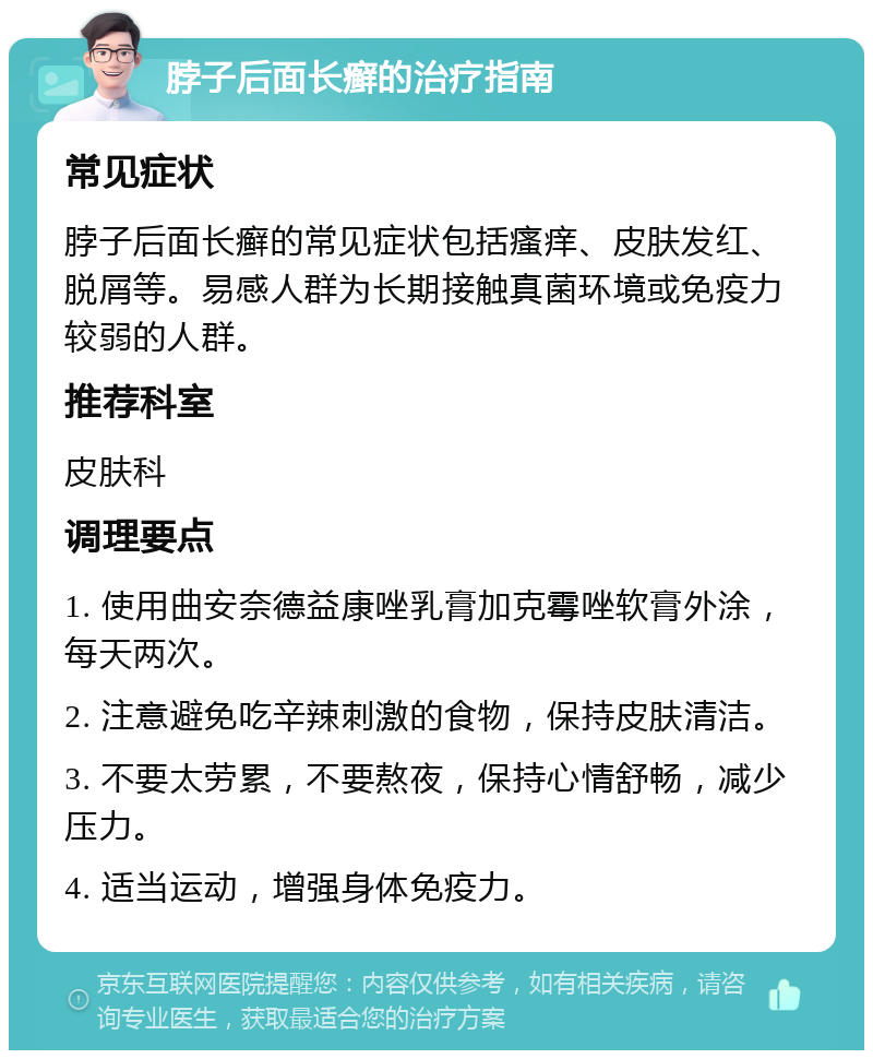 脖子后面长癣的治疗指南 常见症状 脖子后面长癣的常见症状包括瘙痒、皮肤发红、脱屑等。易感人群为长期接触真菌环境或免疫力较弱的人群。 推荐科室 皮肤科 调理要点 1. 使用曲安奈德益康唑乳膏加克霉唑软膏外涂，每天两次。 2. 注意避免吃辛辣刺激的食物，保持皮肤清洁。 3. 不要太劳累，不要熬夜，保持心情舒畅，减少压力。 4. 适当运动，增强身体免疫力。