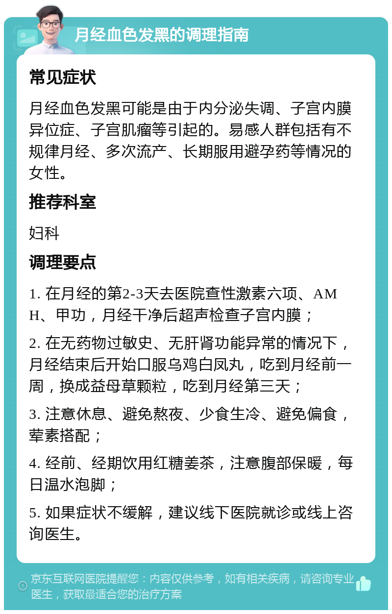 月经血色发黑的调理指南 常见症状 月经血色发黑可能是由于内分泌失调、子宫内膜异位症、子宫肌瘤等引起的。易感人群包括有不规律月经、多次流产、长期服用避孕药等情况的女性。 推荐科室 妇科 调理要点 1. 在月经的第2-3天去医院查性激素六项、AMH、甲功，月经干净后超声检查子宫内膜； 2. 在无药物过敏史、无肝肾功能异常的情况下，月经结束后开始口服乌鸡白凤丸，吃到月经前一周，换成益母草颗粒，吃到月经第三天； 3. 注意休息、避免熬夜、少食生冷、避免偏食，荤素搭配； 4. 经前、经期饮用红糖姜茶，注意腹部保暖，每日温水泡脚； 5. 如果症状不缓解，建议线下医院就诊或线上咨询医生。