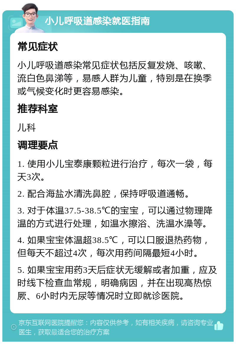 小儿呼吸道感染就医指南 常见症状 小儿呼吸道感染常见症状包括反复发烧、咳嗽、流白色鼻涕等，易感人群为儿童，特别是在换季或气候变化时更容易感染。 推荐科室 儿科 调理要点 1. 使用小儿宝泰康颗粒进行治疗，每次一袋，每天3次。 2. 配合海盐水清洗鼻腔，保持呼吸道通畅。 3. 对于体温37.5-38.5℃的宝宝，可以通过物理降温的方式进行处理，如温水擦浴、洗温水澡等。 4. 如果宝宝体温超38.5℃，可以口服退热药物，但每天不超过4次，每次用药间隔最短4小时。 5. 如果宝宝用药3天后症状无缓解或者加重，应及时线下检查血常规，明确病因，并在出现高热惊厥、6小时内无尿等情况时立即就诊医院。