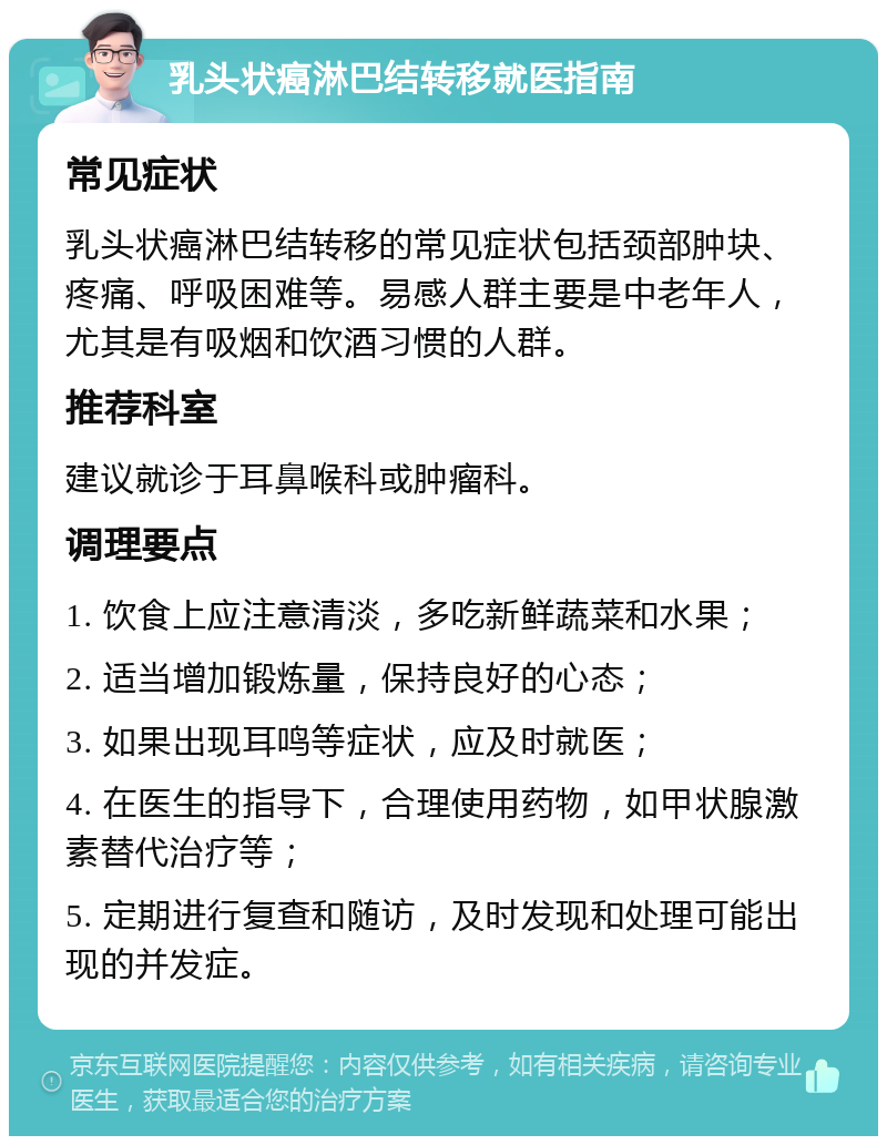 乳头状癌淋巴结转移就医指南 常见症状 乳头状癌淋巴结转移的常见症状包括颈部肿块、疼痛、呼吸困难等。易感人群主要是中老年人，尤其是有吸烟和饮酒习惯的人群。 推荐科室 建议就诊于耳鼻喉科或肿瘤科。 调理要点 1. 饮食上应注意清淡，多吃新鲜蔬菜和水果； 2. 适当增加锻炼量，保持良好的心态； 3. 如果出现耳鸣等症状，应及时就医； 4. 在医生的指导下，合理使用药物，如甲状腺激素替代治疗等； 5. 定期进行复查和随访，及时发现和处理可能出现的并发症。