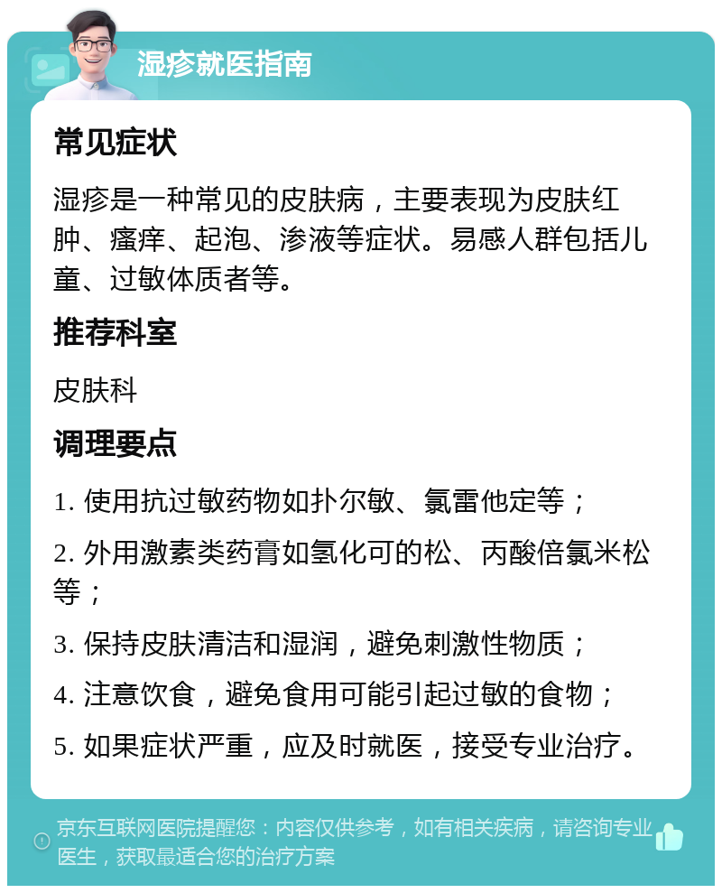 湿疹就医指南 常见症状 湿疹是一种常见的皮肤病，主要表现为皮肤红肿、瘙痒、起泡、渗液等症状。易感人群包括儿童、过敏体质者等。 推荐科室 皮肤科 调理要点 1. 使用抗过敏药物如扑尔敏、氯雷他定等； 2. 外用激素类药膏如氢化可的松、丙酸倍氯米松等； 3. 保持皮肤清洁和湿润，避免刺激性物质； 4. 注意饮食，避免食用可能引起过敏的食物； 5. 如果症状严重，应及时就医，接受专业治疗。