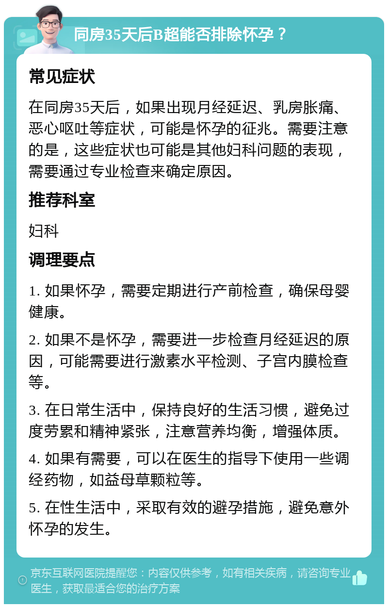 同房35天后B超能否排除怀孕？ 常见症状 在同房35天后，如果出现月经延迟、乳房胀痛、恶心呕吐等症状，可能是怀孕的征兆。需要注意的是，这些症状也可能是其他妇科问题的表现，需要通过专业检查来确定原因。 推荐科室 妇科 调理要点 1. 如果怀孕，需要定期进行产前检查，确保母婴健康。 2. 如果不是怀孕，需要进一步检查月经延迟的原因，可能需要进行激素水平检测、子宫内膜检查等。 3. 在日常生活中，保持良好的生活习惯，避免过度劳累和精神紧张，注意营养均衡，增强体质。 4. 如果有需要，可以在医生的指导下使用一些调经药物，如益母草颗粒等。 5. 在性生活中，采取有效的避孕措施，避免意外怀孕的发生。