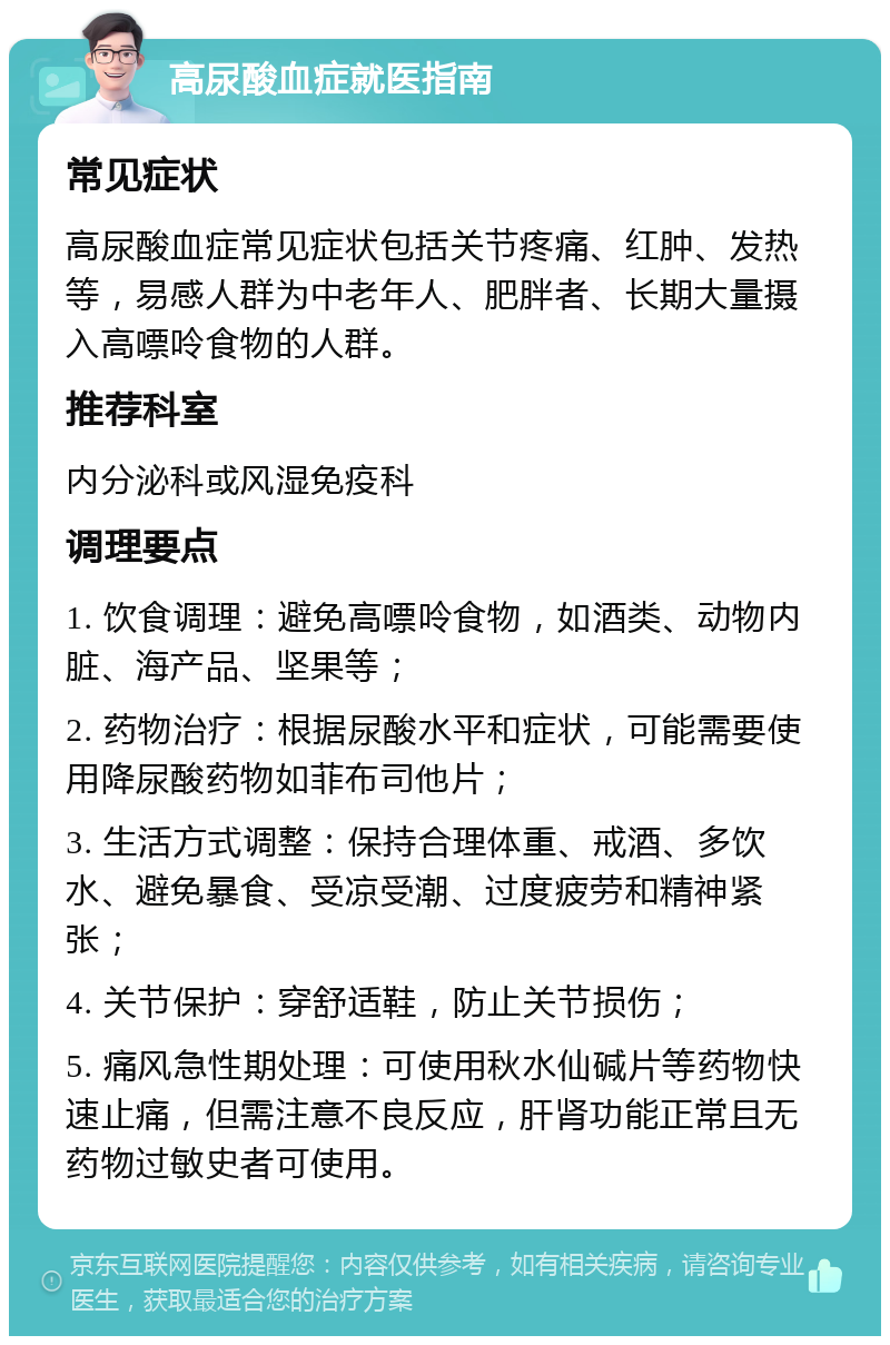 高尿酸血症就医指南 常见症状 高尿酸血症常见症状包括关节疼痛、红肿、发热等，易感人群为中老年人、肥胖者、长期大量摄入高嘌呤食物的人群。 推荐科室 内分泌科或风湿免疫科 调理要点 1. 饮食调理：避免高嘌呤食物，如酒类、动物内脏、海产品、坚果等； 2. 药物治疗：根据尿酸水平和症状，可能需要使用降尿酸药物如菲布司他片； 3. 生活方式调整：保持合理体重、戒酒、多饮水、避免暴食、受凉受潮、过度疲劳和精神紧张； 4. 关节保护：穿舒适鞋，防止关节损伤； 5. 痛风急性期处理：可使用秋水仙碱片等药物快速止痛，但需注意不良反应，肝肾功能正常且无药物过敏史者可使用。