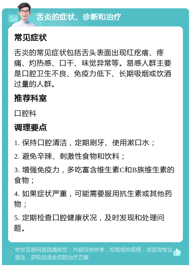 舌炎的症状、诊断和治疗 常见症状 舌炎的常见症状包括舌头表面出现红疙瘩、疼痛、灼热感、口干、味觉异常等。易感人群主要是口腔卫生不良、免疫力低下、长期吸烟或饮酒过量的人群。 推荐科室 口腔科 调理要点 1. 保持口腔清洁，定期刷牙、使用漱口水； 2. 避免辛辣、刺激性食物和饮料； 3. 增强免疫力，多吃富含维生素C和B族维生素的食物； 4. 如果症状严重，可能需要服用抗生素或其他药物； 5. 定期检查口腔健康状况，及时发现和处理问题。