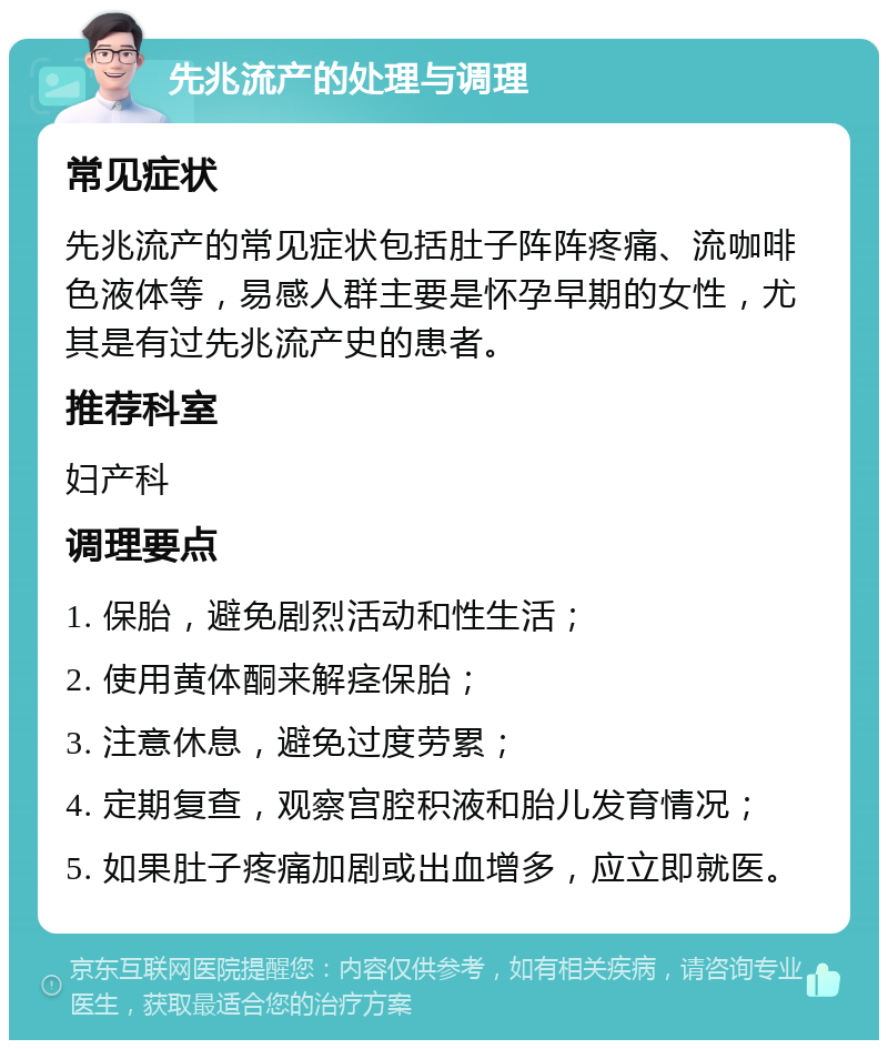 先兆流产的处理与调理 常见症状 先兆流产的常见症状包括肚子阵阵疼痛、流咖啡色液体等，易感人群主要是怀孕早期的女性，尤其是有过先兆流产史的患者。 推荐科室 妇产科 调理要点 1. 保胎，避免剧烈活动和性生活； 2. 使用黄体酮来解痉保胎； 3. 注意休息，避免过度劳累； 4. 定期复查，观察宫腔积液和胎儿发育情况； 5. 如果肚子疼痛加剧或出血增多，应立即就医。