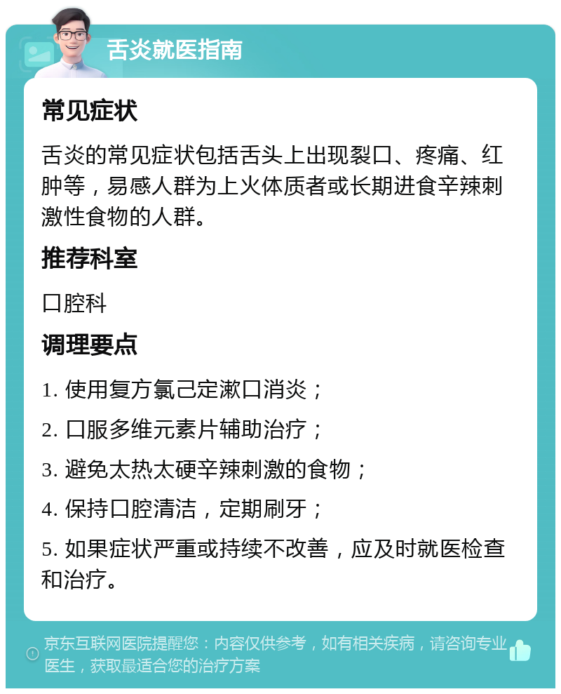 舌炎就医指南 常见症状 舌炎的常见症状包括舌头上出现裂口、疼痛、红肿等，易感人群为上火体质者或长期进食辛辣刺激性食物的人群。 推荐科室 口腔科 调理要点 1. 使用复方氯己定漱口消炎； 2. 口服多维元素片辅助治疗； 3. 避免太热太硬辛辣刺激的食物； 4. 保持口腔清洁，定期刷牙； 5. 如果症状严重或持续不改善，应及时就医检查和治疗。