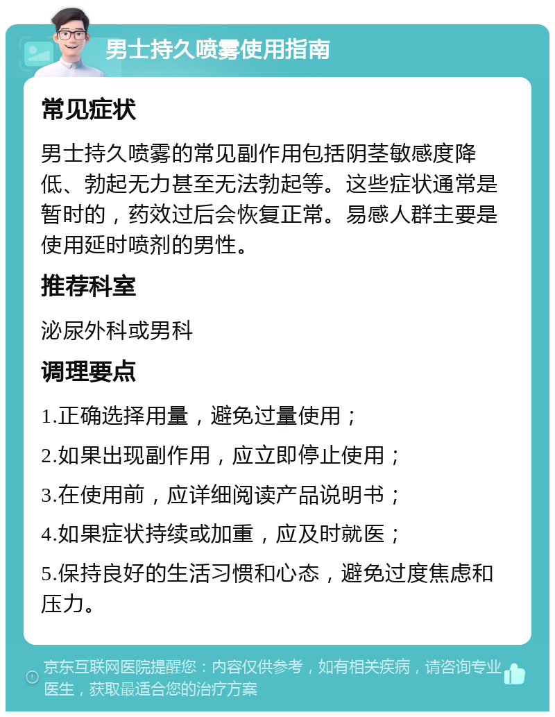 男士持久喷雾使用指南 常见症状 男士持久喷雾的常见副作用包括阴茎敏感度降低、勃起无力甚至无法勃起等。这些症状通常是暂时的，药效过后会恢复正常。易感人群主要是使用延时喷剂的男性。 推荐科室 泌尿外科或男科 调理要点 1.正确选择用量，避免过量使用； 2.如果出现副作用，应立即停止使用； 3.在使用前，应详细阅读产品说明书； 4.如果症状持续或加重，应及时就医； 5.保持良好的生活习惯和心态，避免过度焦虑和压力。