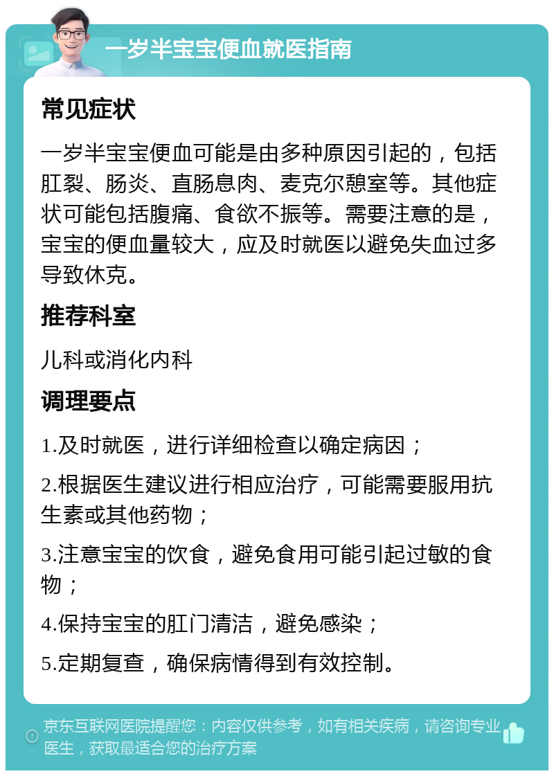 一岁半宝宝便血就医指南 常见症状 一岁半宝宝便血可能是由多种原因引起的，包括肛裂、肠炎、直肠息肉、麦克尔憩室等。其他症状可能包括腹痛、食欲不振等。需要注意的是，宝宝的便血量较大，应及时就医以避免失血过多导致休克。 推荐科室 儿科或消化内科 调理要点 1.及时就医，进行详细检查以确定病因； 2.根据医生建议进行相应治疗，可能需要服用抗生素或其他药物； 3.注意宝宝的饮食，避免食用可能引起过敏的食物； 4.保持宝宝的肛门清洁，避免感染； 5.定期复查，确保病情得到有效控制。