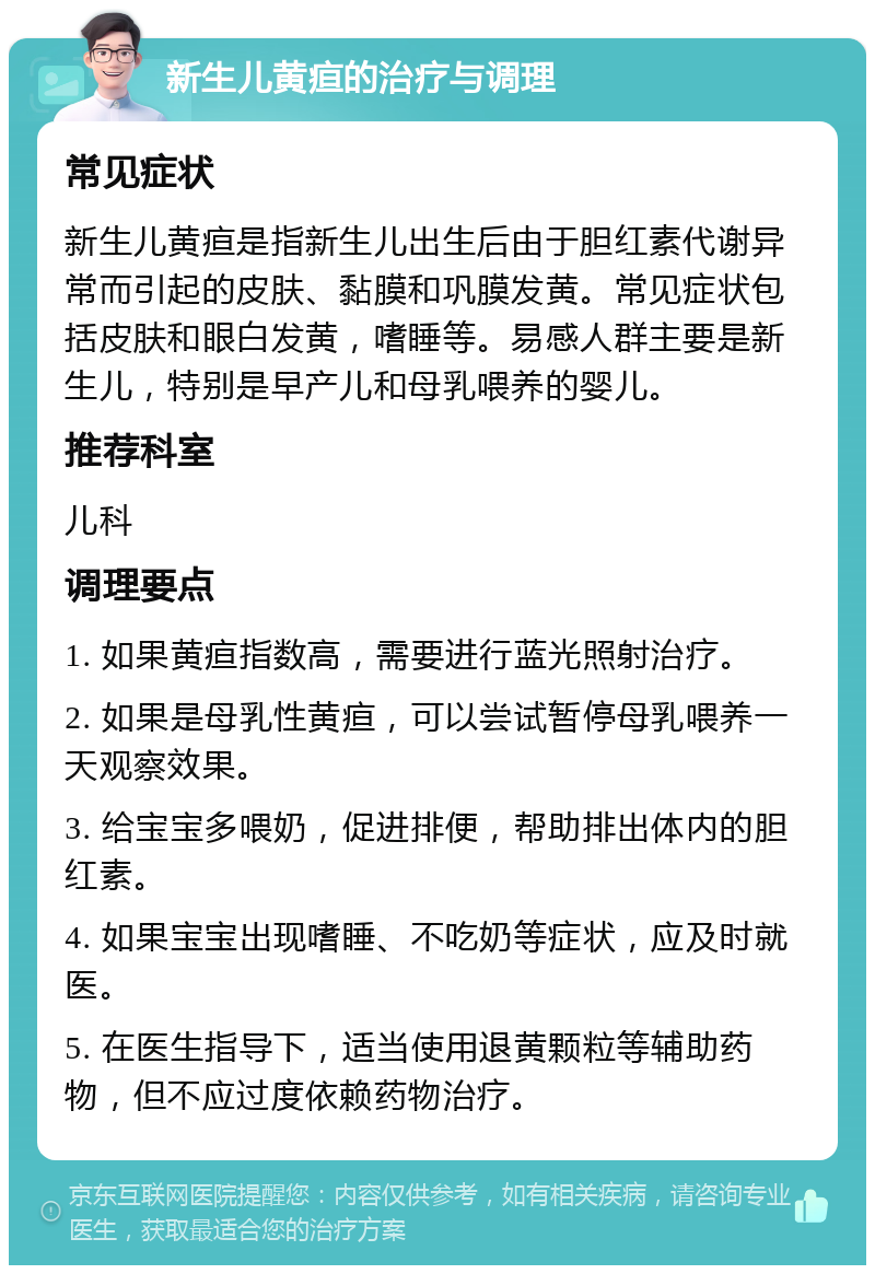 新生儿黄疸的治疗与调理 常见症状 新生儿黄疸是指新生儿出生后由于胆红素代谢异常而引起的皮肤、黏膜和巩膜发黄。常见症状包括皮肤和眼白发黄，嗜睡等。易感人群主要是新生儿，特别是早产儿和母乳喂养的婴儿。 推荐科室 儿科 调理要点 1. 如果黄疸指数高，需要进行蓝光照射治疗。 2. 如果是母乳性黄疸，可以尝试暂停母乳喂养一天观察效果。 3. 给宝宝多喂奶，促进排便，帮助排出体内的胆红素。 4. 如果宝宝出现嗜睡、不吃奶等症状，应及时就医。 5. 在医生指导下，适当使用退黄颗粒等辅助药物，但不应过度依赖药物治疗。