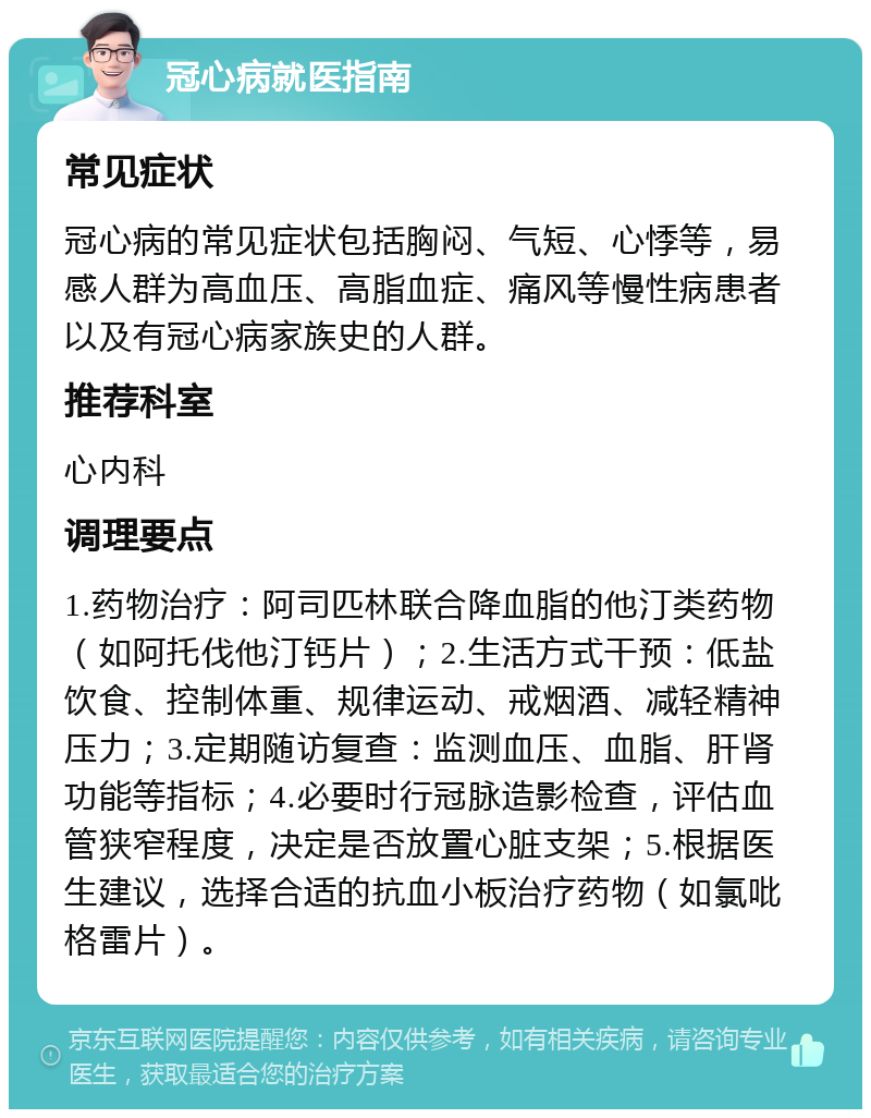 冠心病就医指南 常见症状 冠心病的常见症状包括胸闷、气短、心悸等，易感人群为高血压、高脂血症、痛风等慢性病患者以及有冠心病家族史的人群。 推荐科室 心内科 调理要点 1.药物治疗：阿司匹林联合降血脂的他汀类药物（如阿托伐他汀钙片）；2.生活方式干预：低盐饮食、控制体重、规律运动、戒烟酒、减轻精神压力；3.定期随访复查：监测血压、血脂、肝肾功能等指标；4.必要时行冠脉造影检查，评估血管狭窄程度，决定是否放置心脏支架；5.根据医生建议，选择合适的抗血小板治疗药物（如氯吡格雷片）。