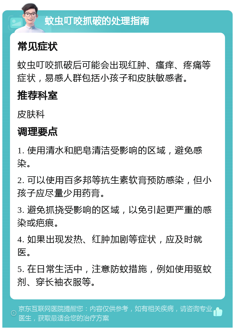 蚊虫叮咬抓破的处理指南 常见症状 蚊虫叮咬抓破后可能会出现红肿、瘙痒、疼痛等症状，易感人群包括小孩子和皮肤敏感者。 推荐科室 皮肤科 调理要点 1. 使用清水和肥皂清洁受影响的区域，避免感染。 2. 可以使用百多邦等抗生素软膏预防感染，但小孩子应尽量少用药膏。 3. 避免抓挠受影响的区域，以免引起更严重的感染或疤痕。 4. 如果出现发热、红肿加剧等症状，应及时就医。 5. 在日常生活中，注意防蚊措施，例如使用驱蚊剂、穿长袖衣服等。