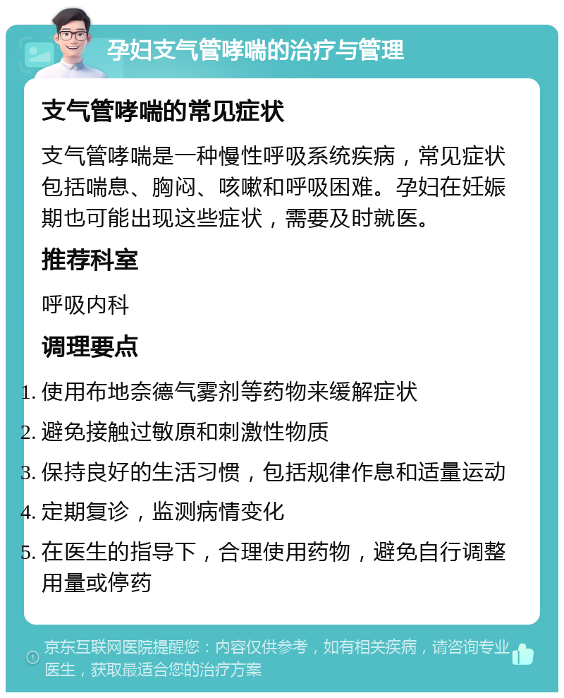 孕妇支气管哮喘的治疗与管理 支气管哮喘的常见症状 支气管哮喘是一种慢性呼吸系统疾病，常见症状包括喘息、胸闷、咳嗽和呼吸困难。孕妇在妊娠期也可能出现这些症状，需要及时就医。 推荐科室 呼吸内科 调理要点 使用布地奈德气雾剂等药物来缓解症状 避免接触过敏原和刺激性物质 保持良好的生活习惯，包括规律作息和适量运动 定期复诊，监测病情变化 在医生的指导下，合理使用药物，避免自行调整用量或停药