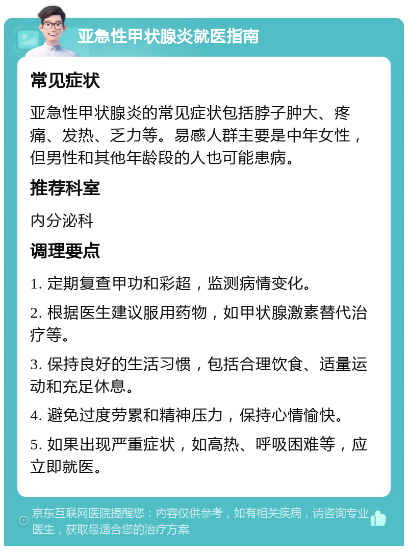 亚急性甲状腺炎就医指南 常见症状 亚急性甲状腺炎的常见症状包括脖子肿大、疼痛、发热、乏力等。易感人群主要是中年女性，但男性和其他年龄段的人也可能患病。 推荐科室 内分泌科 调理要点 1. 定期复查甲功和彩超，监测病情变化。 2. 根据医生建议服用药物，如甲状腺激素替代治疗等。 3. 保持良好的生活习惯，包括合理饮食、适量运动和充足休息。 4. 避免过度劳累和精神压力，保持心情愉快。 5. 如果出现严重症状，如高热、呼吸困难等，应立即就医。