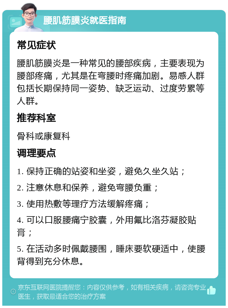 腰肌筋膜炎就医指南 常见症状 腰肌筋膜炎是一种常见的腰部疾病，主要表现为腰部疼痛，尤其是在弯腰时疼痛加剧。易感人群包括长期保持同一姿势、缺乏运动、过度劳累等人群。 推荐科室 骨科或康复科 调理要点 1. 保持正确的站姿和坐姿，避免久坐久站； 2. 注意休息和保养，避免弯腰负重； 3. 使用热敷等理疗方法缓解疼痛； 4. 可以口服腰痛宁胶囊，外用氟比洛芬凝胶贴膏； 5. 在活动多时佩戴腰围，睡床要软硬适中，使腰背得到充分休息。