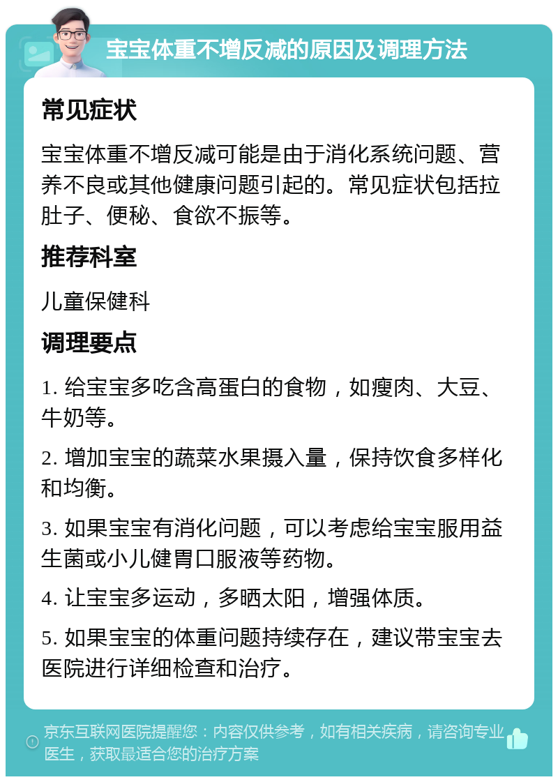 宝宝体重不增反减的原因及调理方法 常见症状 宝宝体重不增反减可能是由于消化系统问题、营养不良或其他健康问题引起的。常见症状包括拉肚子、便秘、食欲不振等。 推荐科室 儿童保健科 调理要点 1. 给宝宝多吃含高蛋白的食物，如瘦肉、大豆、牛奶等。 2. 增加宝宝的蔬菜水果摄入量，保持饮食多样化和均衡。 3. 如果宝宝有消化问题，可以考虑给宝宝服用益生菌或小儿健胃口服液等药物。 4. 让宝宝多运动，多晒太阳，增强体质。 5. 如果宝宝的体重问题持续存在，建议带宝宝去医院进行详细检查和治疗。