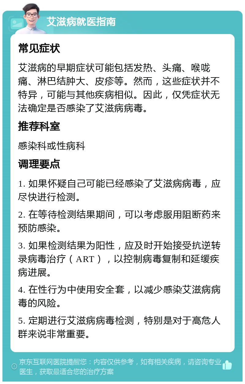 艾滋病就医指南 常见症状 艾滋病的早期症状可能包括发热、头痛、喉咙痛、淋巴结肿大、皮疹等。然而，这些症状并不特异，可能与其他疾病相似。因此，仅凭症状无法确定是否感染了艾滋病病毒。 推荐科室 感染科或性病科 调理要点 1. 如果怀疑自己可能已经感染了艾滋病病毒，应尽快进行检测。 2. 在等待检测结果期间，可以考虑服用阻断药来预防感染。 3. 如果检测结果为阳性，应及时开始接受抗逆转录病毒治疗（ART），以控制病毒复制和延缓疾病进展。 4. 在性行为中使用安全套，以减少感染艾滋病病毒的风险。 5. 定期进行艾滋病病毒检测，特别是对于高危人群来说非常重要。