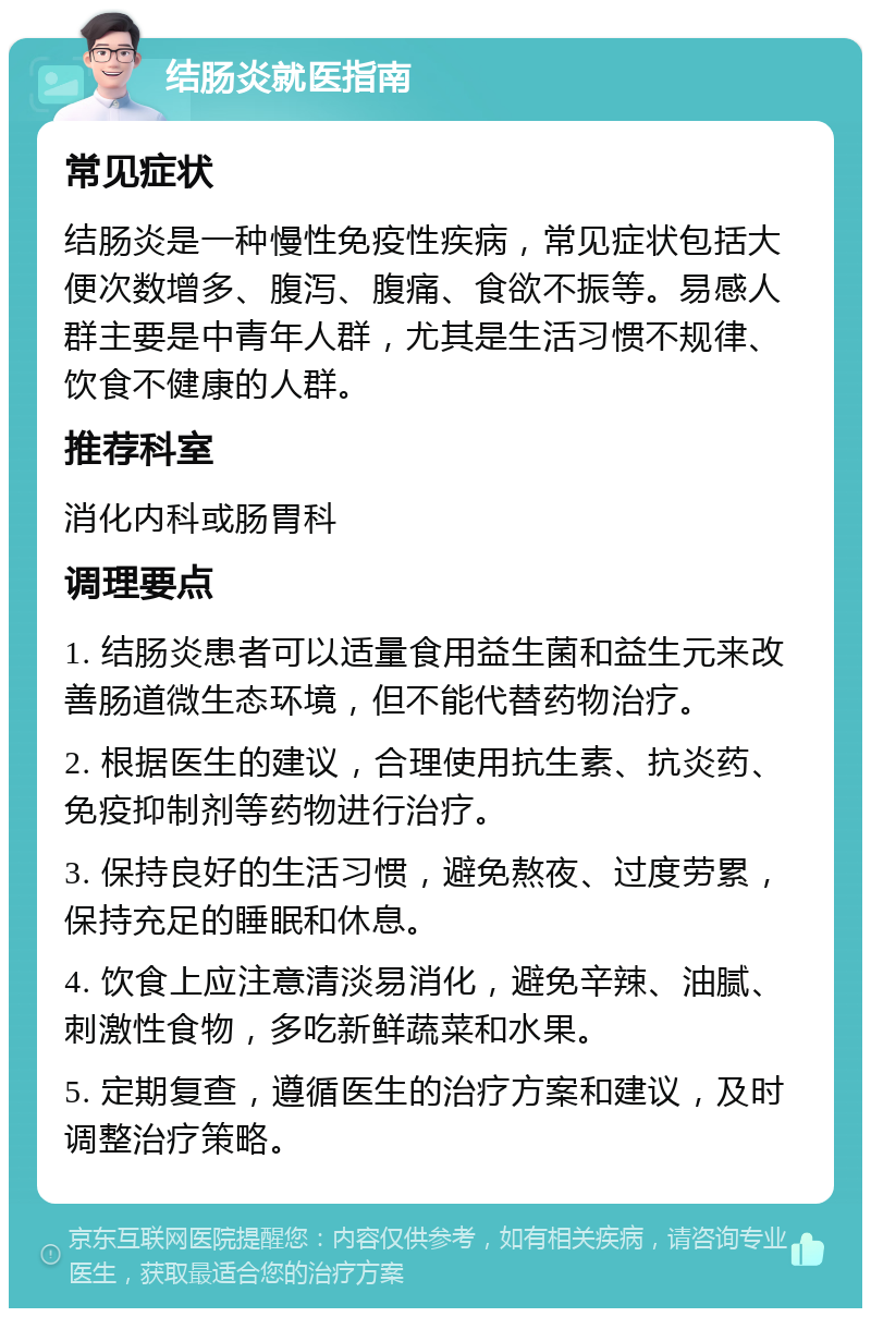 结肠炎就医指南 常见症状 结肠炎是一种慢性免疫性疾病，常见症状包括大便次数增多、腹泻、腹痛、食欲不振等。易感人群主要是中青年人群，尤其是生活习惯不规律、饮食不健康的人群。 推荐科室 消化内科或肠胃科 调理要点 1. 结肠炎患者可以适量食用益生菌和益生元来改善肠道微生态环境，但不能代替药物治疗。 2. 根据医生的建议，合理使用抗生素、抗炎药、免疫抑制剂等药物进行治疗。 3. 保持良好的生活习惯，避免熬夜、过度劳累，保持充足的睡眠和休息。 4. 饮食上应注意清淡易消化，避免辛辣、油腻、刺激性食物，多吃新鲜蔬菜和水果。 5. 定期复查，遵循医生的治疗方案和建议，及时调整治疗策略。