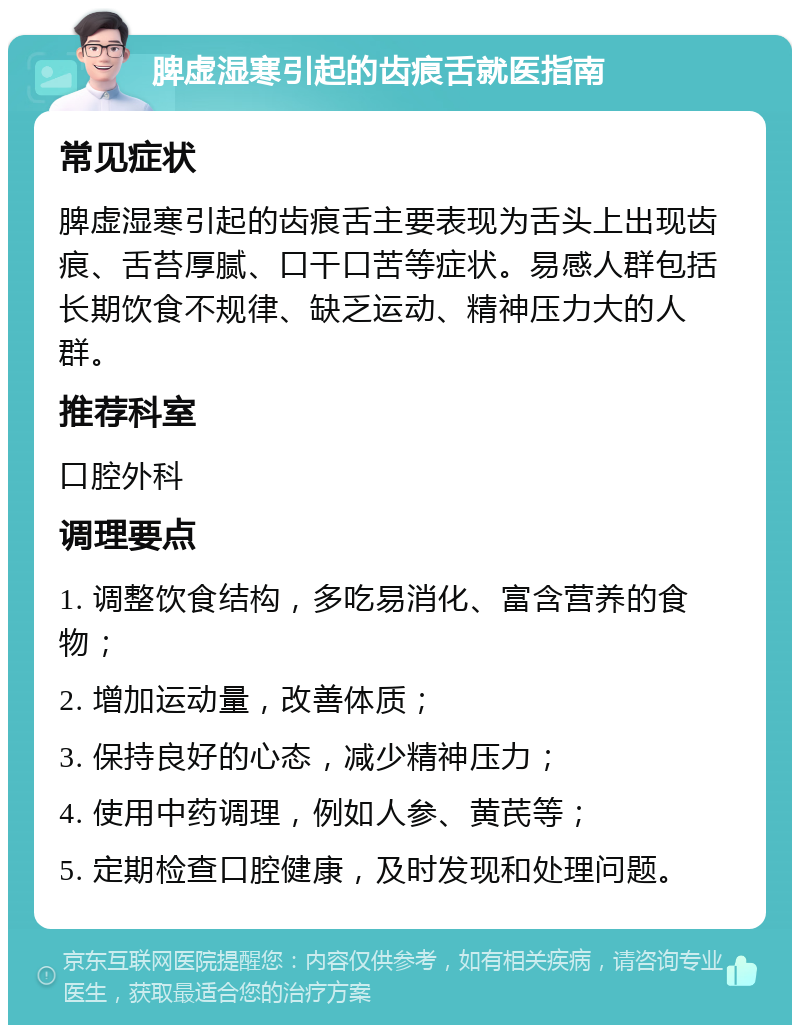 脾虚湿寒引起的齿痕舌就医指南 常见症状 脾虚湿寒引起的齿痕舌主要表现为舌头上出现齿痕、舌苔厚腻、口干口苦等症状。易感人群包括长期饮食不规律、缺乏运动、精神压力大的人群。 推荐科室 口腔外科 调理要点 1. 调整饮食结构，多吃易消化、富含营养的食物； 2. 增加运动量，改善体质； 3. 保持良好的心态，减少精神压力； 4. 使用中药调理，例如人参、黄芪等； 5. 定期检查口腔健康，及时发现和处理问题。