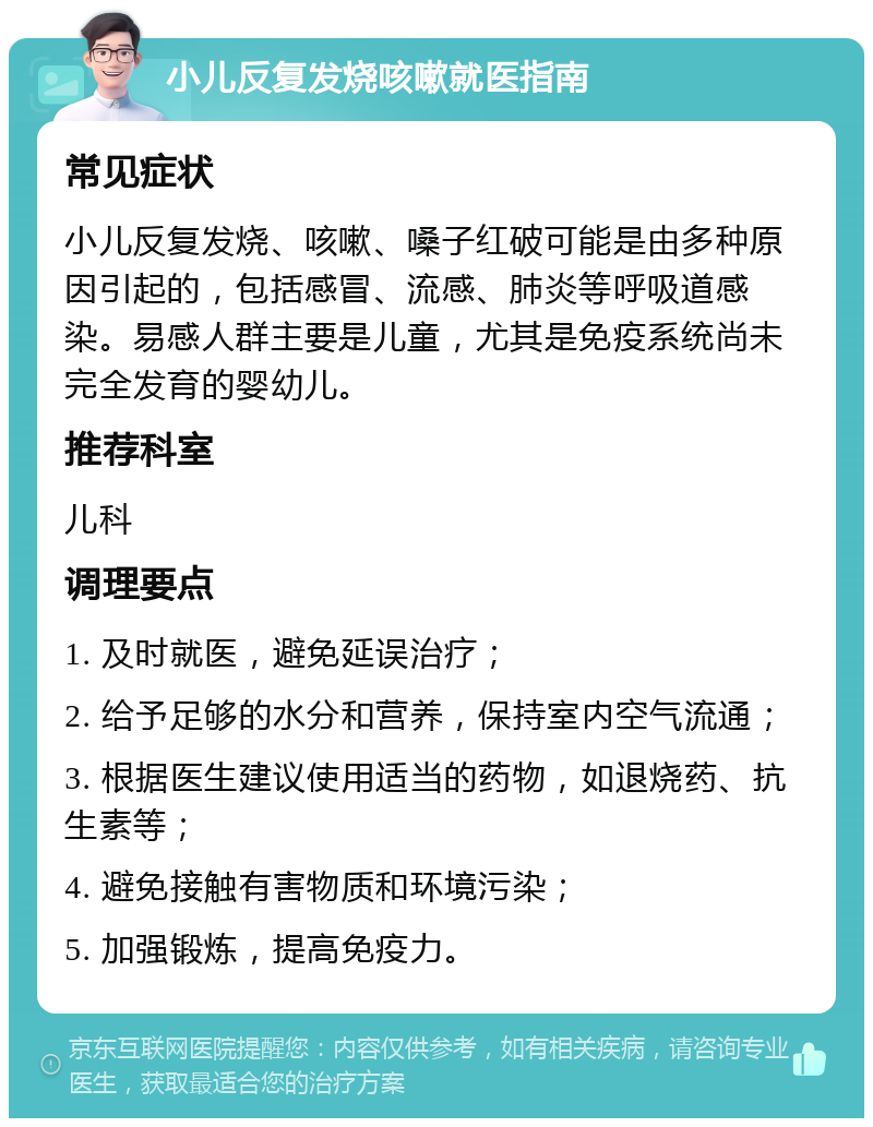 小儿反复发烧咳嗽就医指南 常见症状 小儿反复发烧、咳嗽、嗓子红破可能是由多种原因引起的，包括感冒、流感、肺炎等呼吸道感染。易感人群主要是儿童，尤其是免疫系统尚未完全发育的婴幼儿。 推荐科室 儿科 调理要点 1. 及时就医，避免延误治疗； 2. 给予足够的水分和营养，保持室内空气流通； 3. 根据医生建议使用适当的药物，如退烧药、抗生素等； 4. 避免接触有害物质和环境污染； 5. 加强锻炼，提高免疫力。