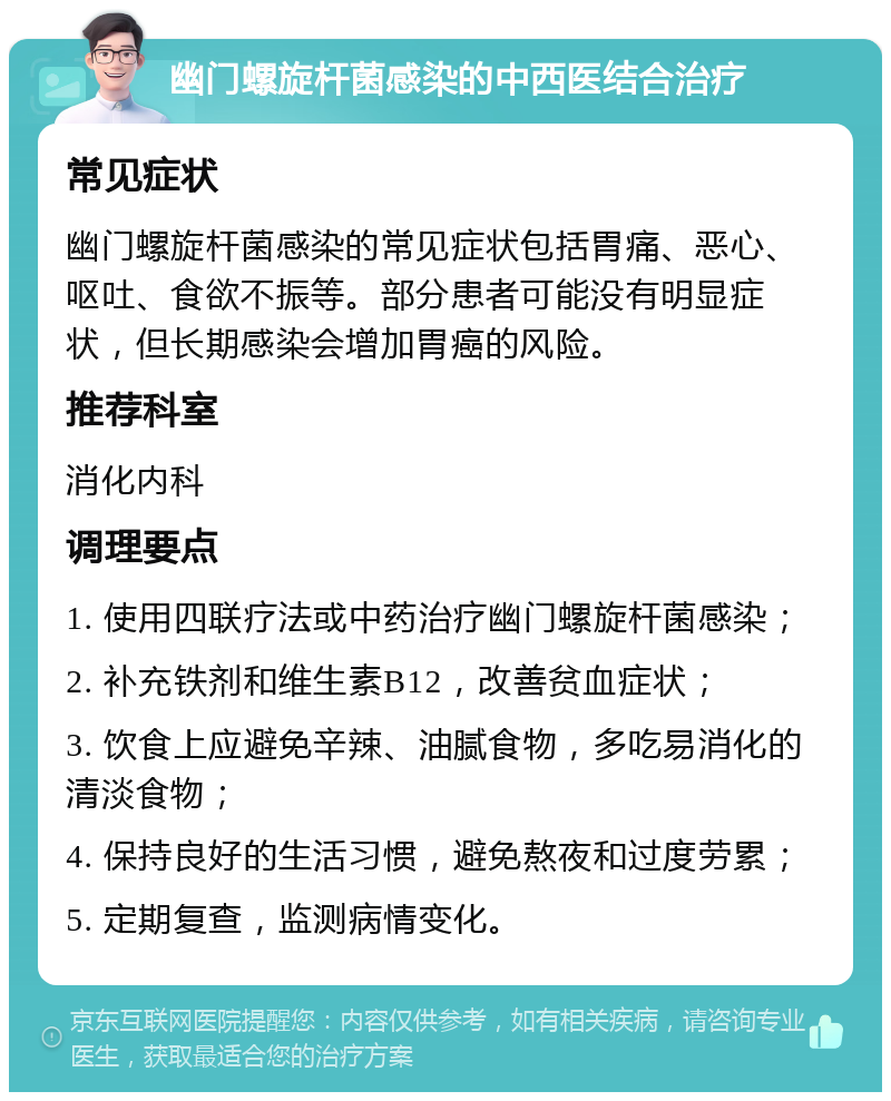 幽门螺旋杆菌感染的中西医结合治疗 常见症状 幽门螺旋杆菌感染的常见症状包括胃痛、恶心、呕吐、食欲不振等。部分患者可能没有明显症状，但长期感染会增加胃癌的风险。 推荐科室 消化内科 调理要点 1. 使用四联疗法或中药治疗幽门螺旋杆菌感染； 2. 补充铁剂和维生素B12，改善贫血症状； 3. 饮食上应避免辛辣、油腻食物，多吃易消化的清淡食物； 4. 保持良好的生活习惯，避免熬夜和过度劳累； 5. 定期复查，监测病情变化。